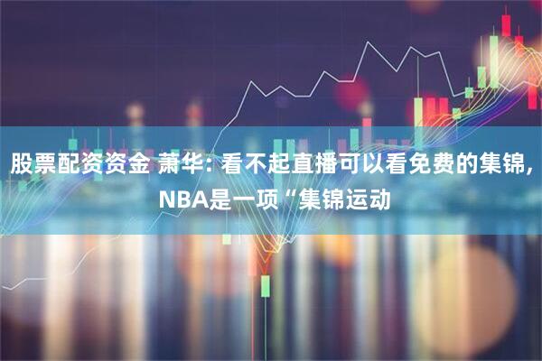 股票配资资金 萧华: 看不起直播可以看免费的集锦, NBA是一项“集锦运动