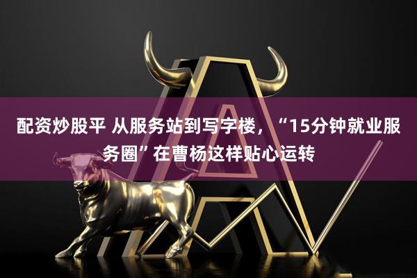 配资炒股平 从服务站到写字楼，“15分钟就业服务圈”在曹杨这样贴心运转