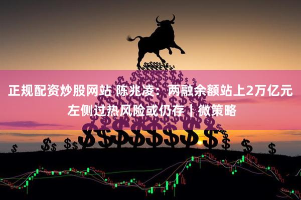 正规配资炒股网站 陈兆凌：两融余额站上2万亿元 左侧过热风险或仍存｜微策略