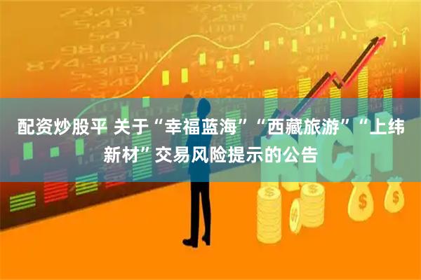 配资炒股平 关于“幸福蓝海”“西藏旅游”“上纬新材”交易风险提示的公告