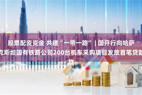 股票配资资金 共建“一带一路” | 国开行向哈萨克斯坦国有铁路公司200台机车采购项目发放首笔贷款