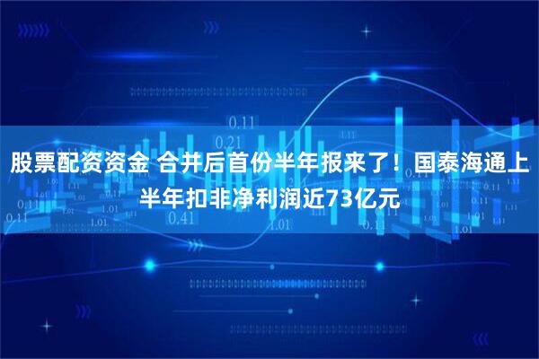 股票配资资金 合并后首份半年报来了！国泰海通上半年扣非净利润近73亿元