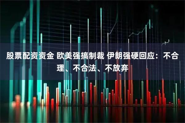 股票配资资金 欧美强搞制裁 伊朗强硬回应：不合理、不合法、不放弃
