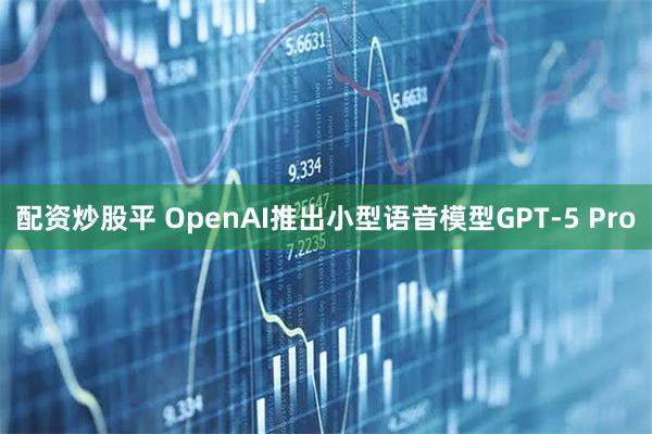 配资炒股平 OpenAI推出小型语音模型GPT-5 Pro