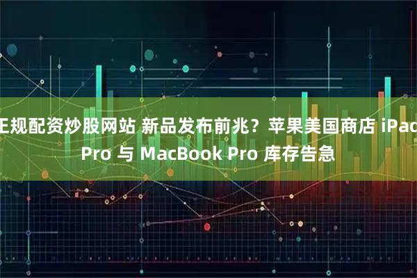 正规配资炒股网站 新品发布前兆？苹果美国商店 iPad Pro 与 MacBook Pro 库存告急