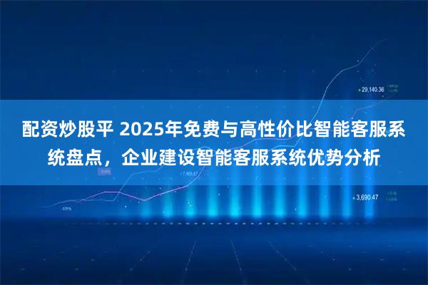 配资炒股平 2025年免费与高性价比智能客服系统盘点，企业建设智能客服系统优势分析