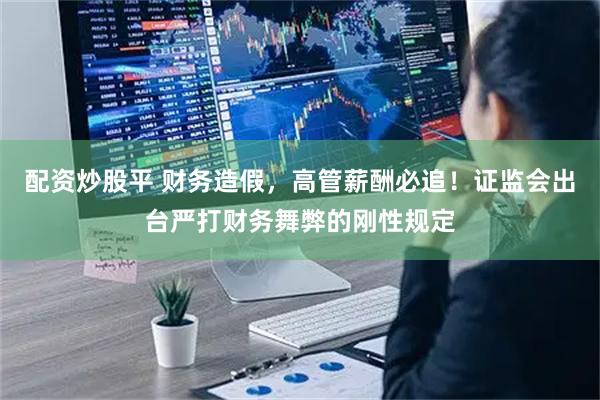 配资炒股平 财务造假，高管薪酬必追！证监会出台严打财务舞弊的刚性规定