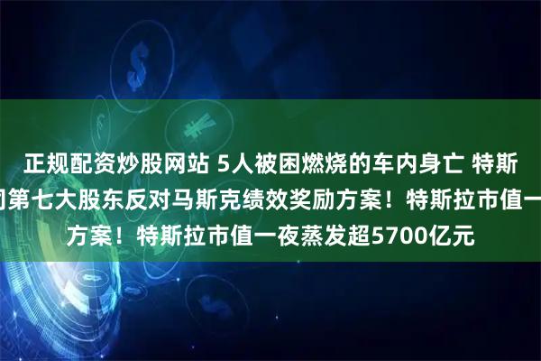 正规配资炒股网站 5人被困燃烧的车内身亡 特斯拉在美被起诉！公司第七大股东反对马斯克绩效奖励方案！特斯拉市值一夜蒸发超5700亿元