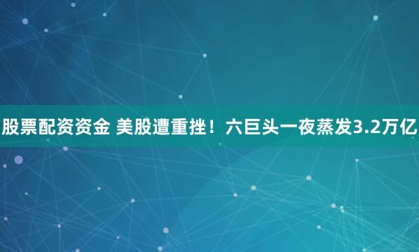 股票配资资金 美股遭重挫！六巨头一夜蒸发3.2万亿