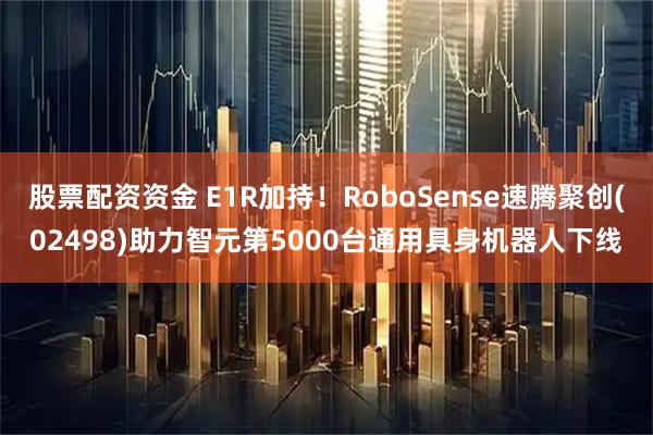 股票配资资金 E1R加持！RoboSense速腾聚创(02498)助力智元第5000台通用具身机器人下线