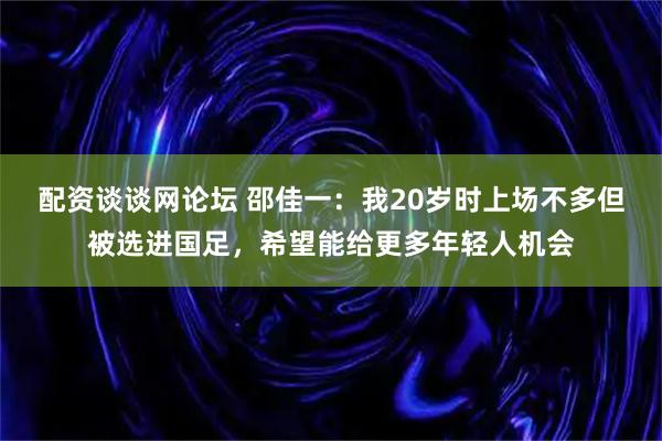 配资谈谈网论坛 邵佳一：我20岁时上场不多但被选进国足，希望能给更多年轻人机会