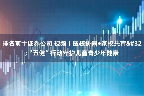 排名前十证券公司 视频丨医校协同+家校共育 “五健”行动守护儿童青少年健康