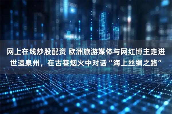 网上在线炒股配资 欧洲旅游媒体与网红博主走进世遗泉州，在古巷烟火中对话“海上丝绸之路”