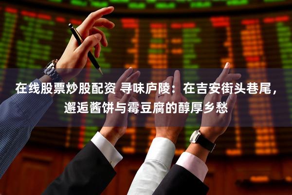 在线股票炒股配资 寻味庐陵：在吉安街头巷尾，邂逅酱饼与霉豆腐的醇厚乡愁