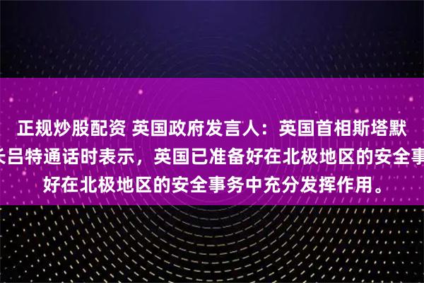 正规炒股配资 英国政府发言人：英国首相斯塔默在周四与北约秘书长吕特通话时表示，英国已准备好在北极地区的安全事务中充分发挥作用。