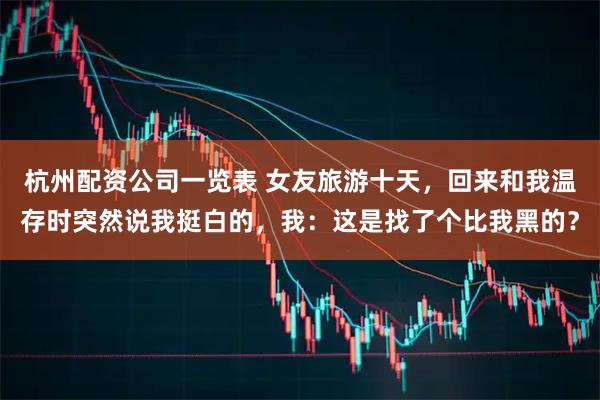 杭州配资公司一览表 女友旅游十天，回来和我温存时突然说我挺白的，我：这是找了个比我黑的？