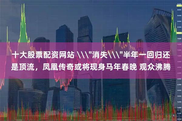 十大股票配资网站 \＂消失\＂半年一回归还是顶流，凤凰传奇或将现身马年春晚 观众沸腾