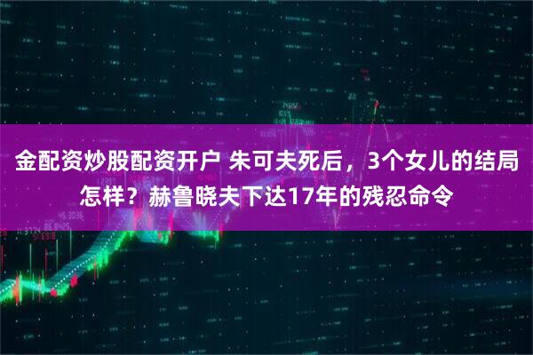 金配资炒股配资开户 朱可夫死后，3个女儿的结局怎样？赫鲁晓夫下达17年的残忍命令