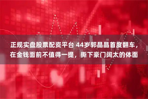 正规实盘股票配资平台 44岁郭晶晶首度翻车，在金钱面前不值得一提，撕下豪门阔太的体面