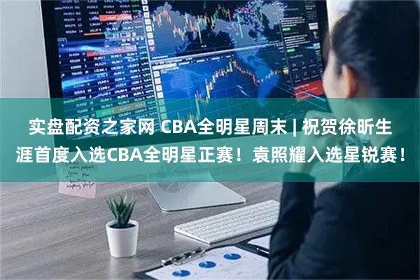 实盘配资之家网 CBA全明星周末 | 祝贺徐昕生涯首度入选CBA全明星正赛！袁照耀入选星锐赛！