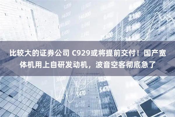 比较大的证券公司 C929或将提前交付！国产宽体机用上自研发动机，波音空客彻底急了