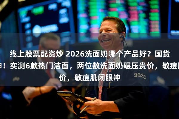 线上股票配资炒 2026洗面奶哪个产品好？国货洁面封神！实测6款热门洁面，两位数洗面奶碾压贵价，敏痘肌闭眼冲