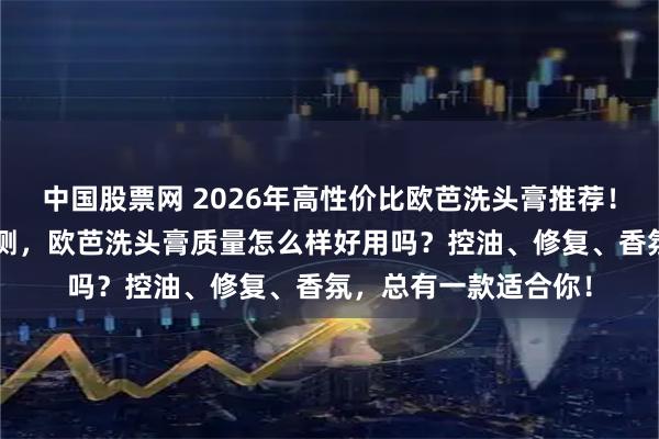 中国股票网 2026年高性价比欧芭洗头膏推荐！6款热销型号深度评测，欧芭洗头膏质量怎么样好用吗？控油、修复、香氛，总有一款适合你！