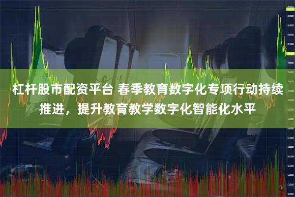 杠杆股市配资平台 春季教育数字化专项行动持续推进，提升教育教学数字化智能化水平