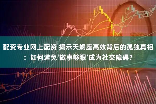 配资专业网上配资 揭示天蝎座高效背后的孤独真相：如何避免‘做事够狠’成为社交障碍？