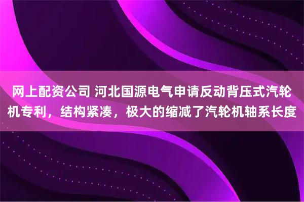 网上配资公司 河北国源电气申请反动背压式汽轮机专利，结构紧凑，极大的缩减了汽轮机轴系长度