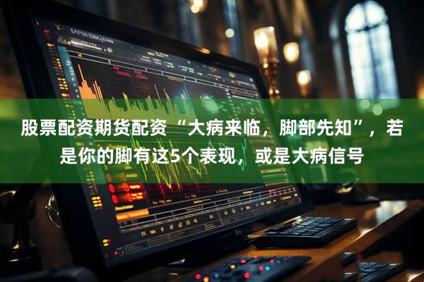 股票配资期货配资 “大病来临，脚部先知”，若是你的脚有这5个表现，或是大病信号