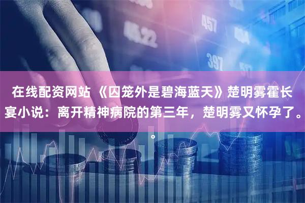 在线配资网站 《囚笼外是碧海蓝天》楚明雾霍长宴小说：离开精神病院的第三年，楚明雾又怀孕了。