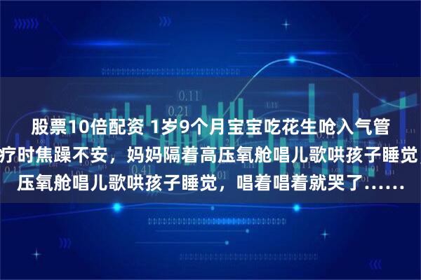 股票10倍配资 1岁9个月宝宝吃花生呛入气管，窒息致大脑受损，治疗时焦躁不安，妈妈隔着高压氧舱唱儿歌哄孩子睡觉，唱着唱着就哭了……