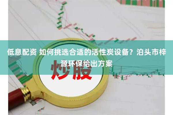 低息配资 如何挑选合适的活性炭设备?泊头市梓源环保给出方案