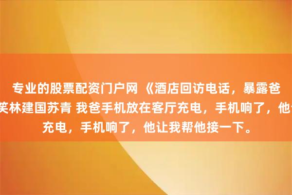 专业的股票配资门户网 《酒店回访电话，暴露爸爸第二个家》林笑林建国苏青 我爸手机放在客厅充电，手机响了，他让我帮他接一下。