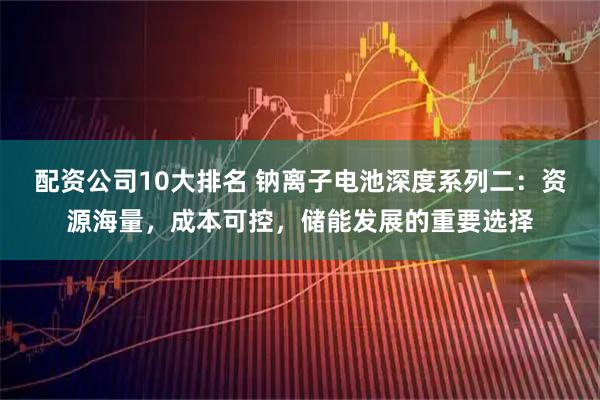 配资公司10大排名 钠离子电池深度系列二：资源海量，成本可控，储能发展的重要选择