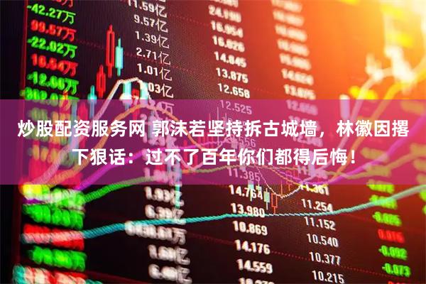 炒股配资服务网 郭沫若坚持拆古城墙，林徽因撂下狠话：过不了百年你们都得后悔！
