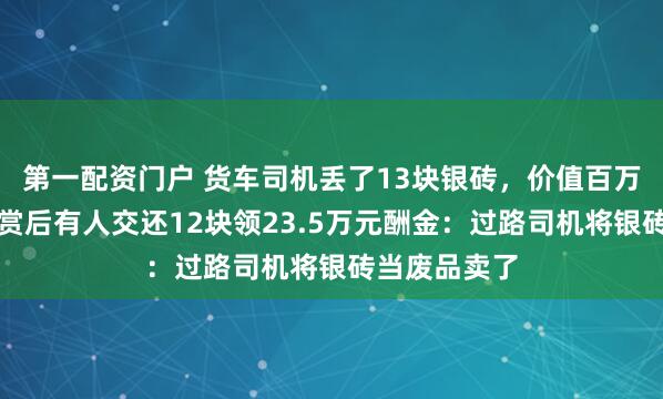 第一配资门户 货车司机丢了13块银砖，价值百万元！重金悬赏后有人交还12块领23.5万元酬金：过路司机将银砖当废品卖了
